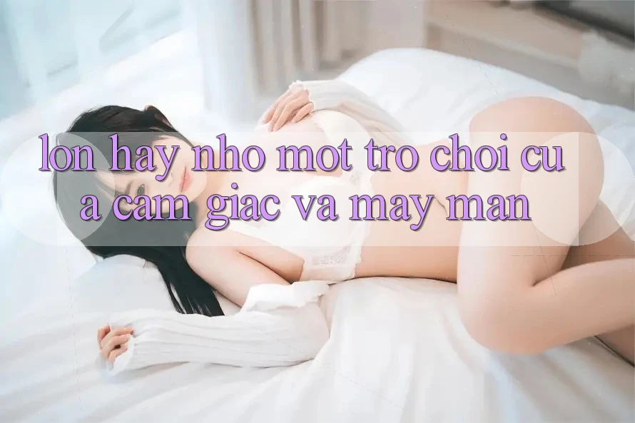 “Lớn” Hay “Nhỏ”: Một Trò Chơi Của Cảm Giác Và May Mắn