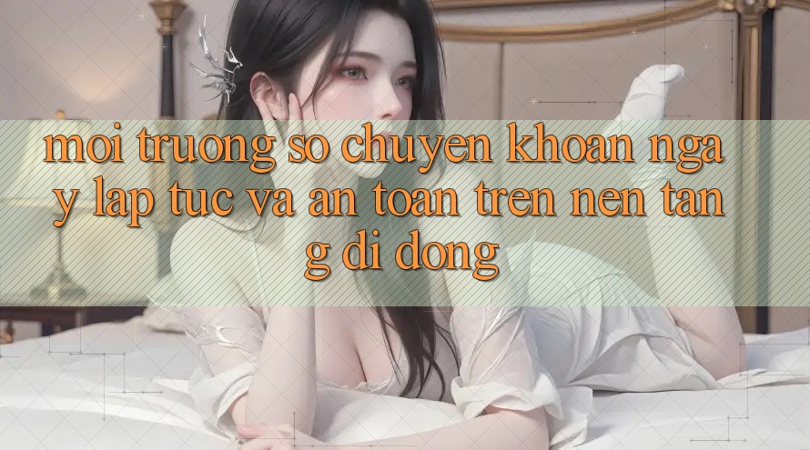 Môi trường số Chuyển khoản Ngay lập tức Và An Toàn Trên Nền Tảng Di Động