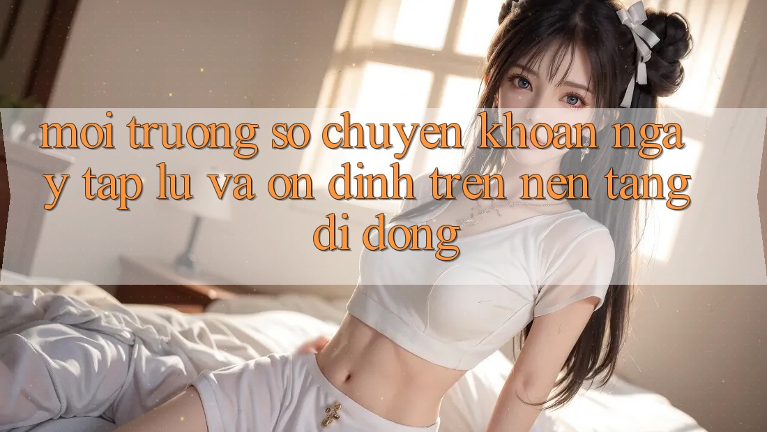 Môi trường số Chuyển khoản Ngay tắp lự Và Ổn định Trên Nền Tảng Di Động