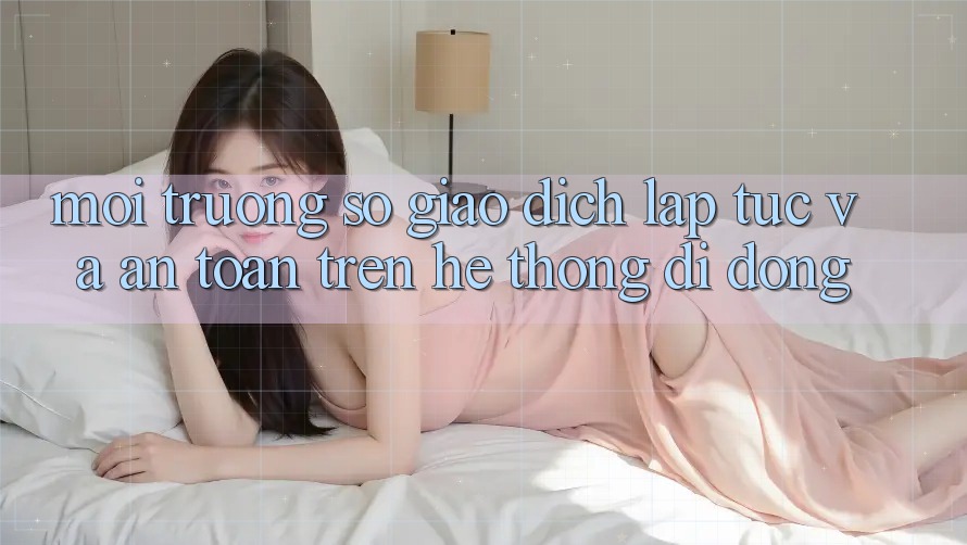 Môi trường số Giao Dịch Lập tức Và An toàn Trên Hệ thống di động