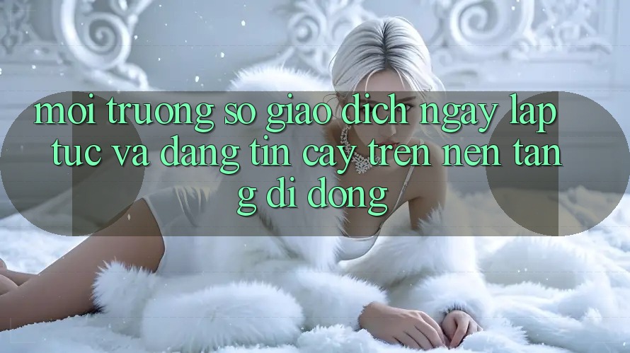 Môi trường số Giao Dịch Ngay lập tức Và Đáng tin cậy Trên Nền Tảng Di Động
