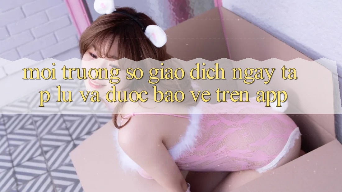 Môi trường số Giao Dịch Ngay tắp lự Và Được bảo vệ Trên App