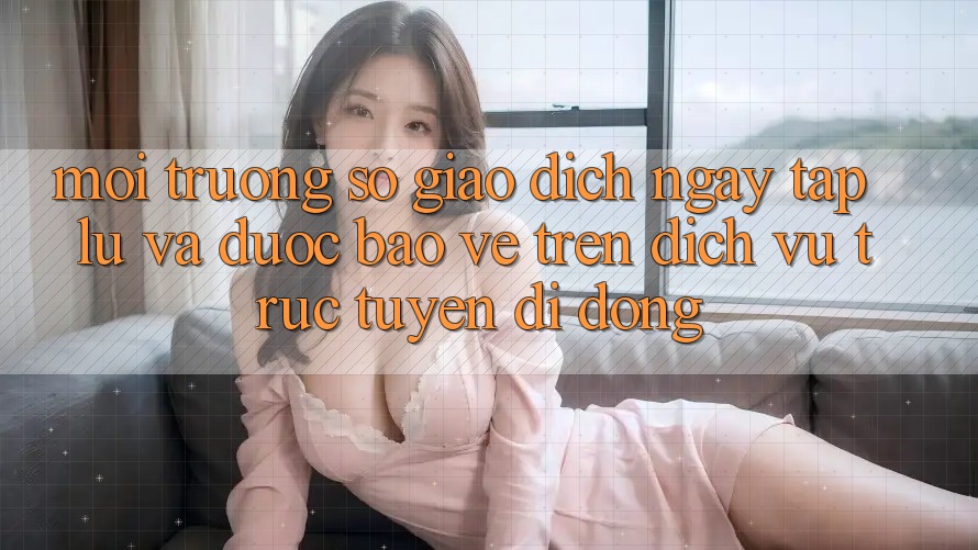 Môi trường số Giao Dịch Ngay tắp lự Và Được bảo vệ Trên Dịch vụ trực tuyến Di Động