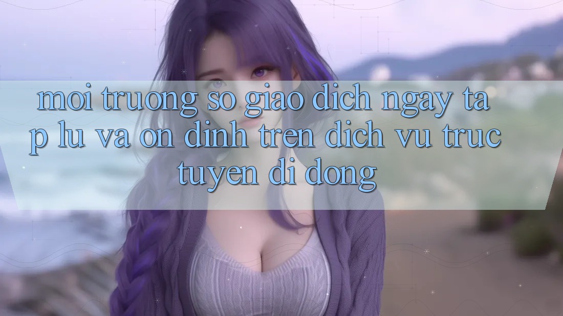 Môi trường số Giao Dịch Ngay tắp lự Và Ổn định Trên Dịch vụ trực tuyến Di Động