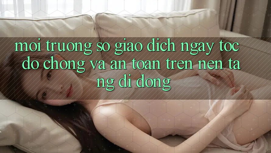 Môi trường số Giao Dịch Ngay tốc độ chóng Và An Toàn Trên Nền Tảng Di Động