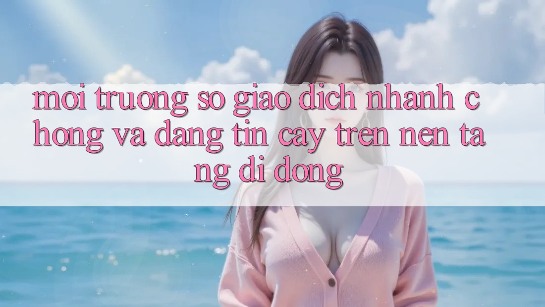 Môi trường số Giao Dịch Nhanh Chóng Và Đáng tin cậy Trên Nền Tảng Di Động