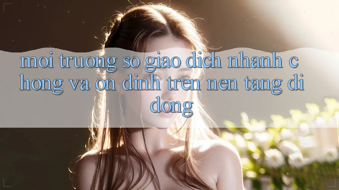 Môi trường số Giao Dịch Nhanh Chóng Và Ổn định Trên Nền Tảng Di Động