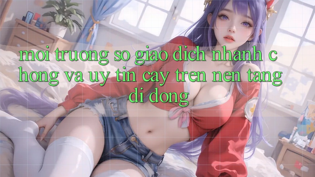 Môi trường số Giao Dịch Nhanh Chóng Và Uy tín cậy Trên Nền Tảng Di Động