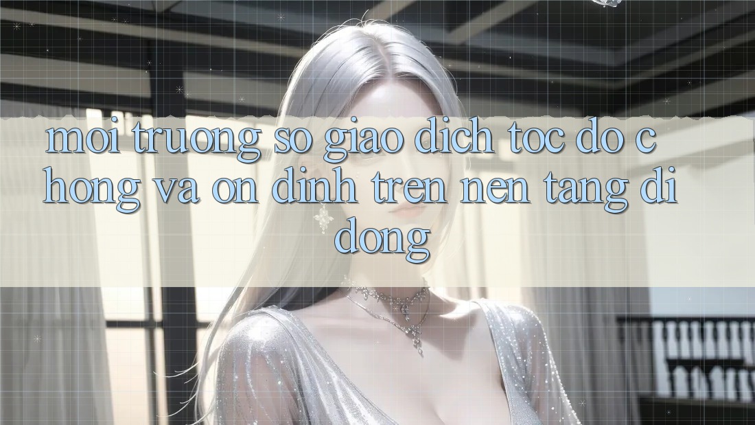 Môi trường số Giao Dịch Tốc độ Chóng Và Ổn định Trên Nền Tảng Di Động