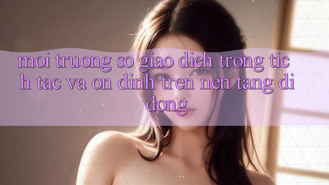 Môi trường số Giao Dịch Trong tích tắc Và Ổn định Trên Nền Tảng Di Động