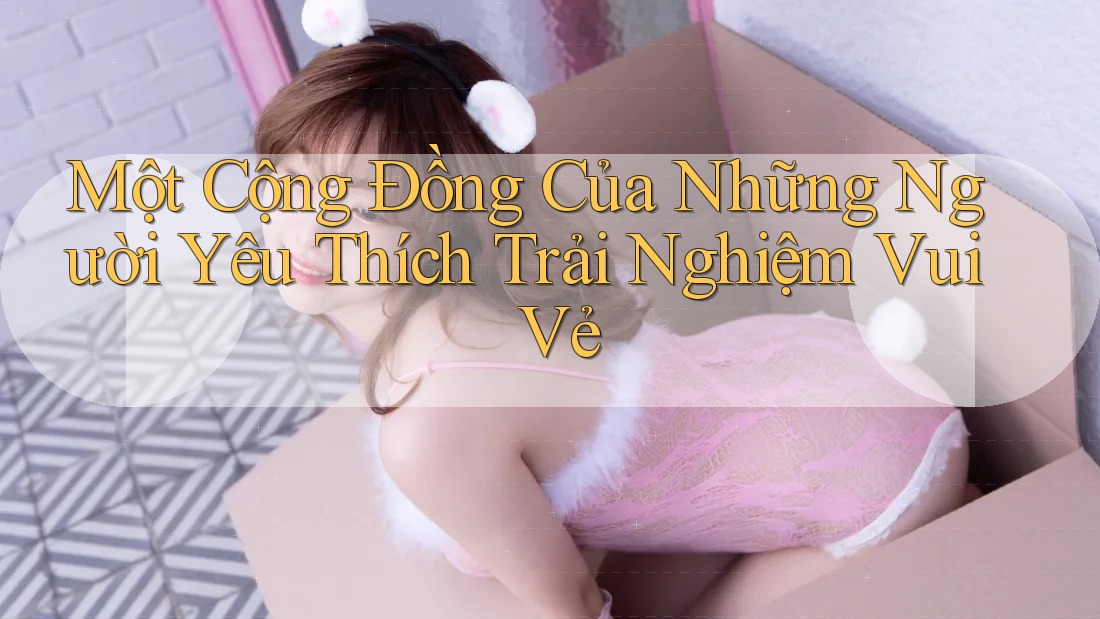 Một Cộng Đồng Của Những Người Yêu Thích Trải Nghiệm Vui Vẻ