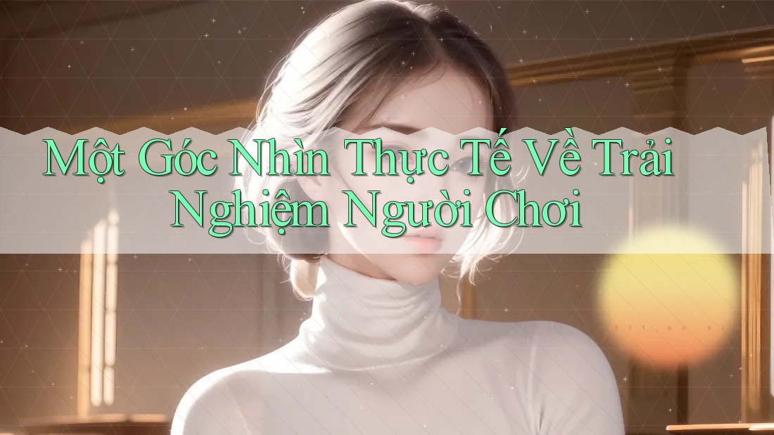 Một Góc Nhìn Thực Tế Về Trải Nghiệm Người Chơi