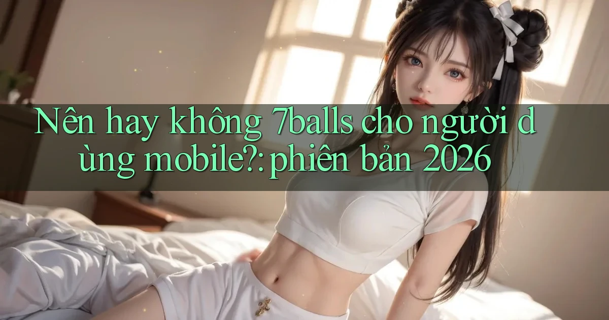 Nên hay không 7balls cho người dùng mobile phiên bản 2026