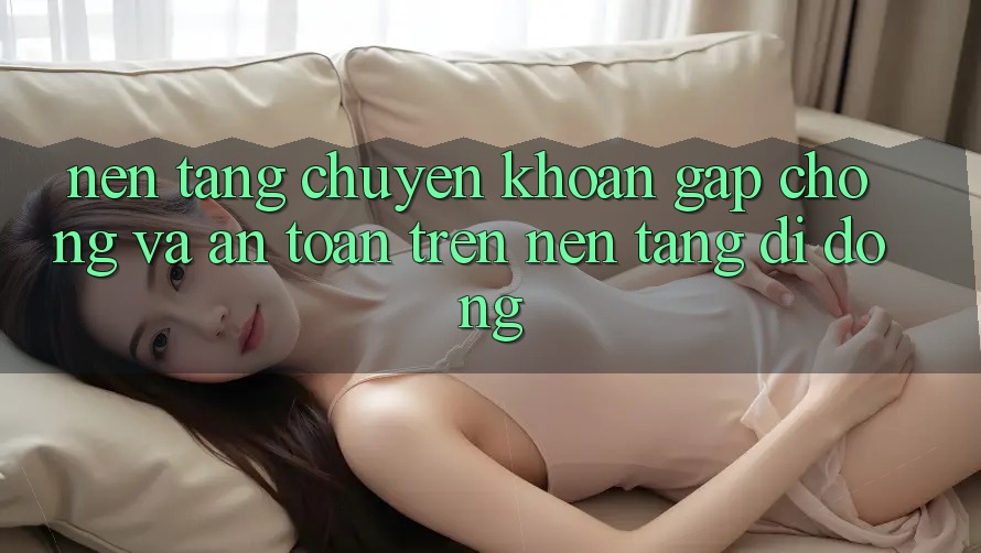 Nền tảng Chuyển khoản Gấp Chóng Và An Toàn Trên Nền Tảng Di Động