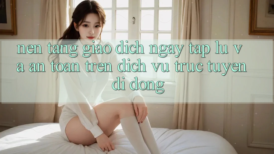 Nền tảng Giao Dịch Ngay tắp lự Và An Toàn Trên Dịch vụ trực tuyến Di Động