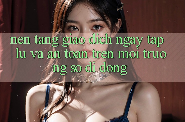 Nền tảng Giao Dịch Ngay tắp lự Và An Toàn Trên Môi trường số Di Động