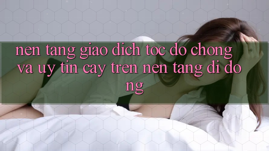 Nền tảng Giao Dịch Tốc độ Chóng Và Uy tín cậy Trên Nền Tảng Di Động