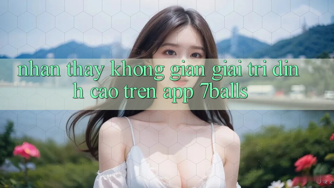 Nhận thấy Không Gian Giải Trí Đỉnh Cao Trên App 7balls Nhận thấy Không Gian Giải Trí Đỉnh Cao Trên App 7balls