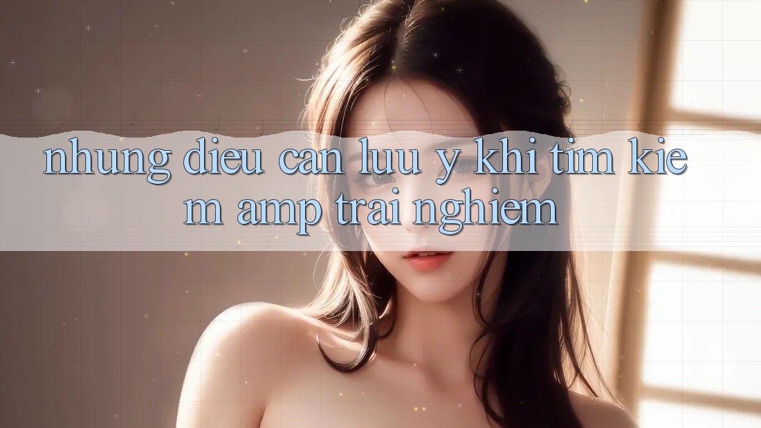 Những Điều Cần Lưu Ý Khi Tìm Kiếm & Trải Nghiệm Những Điều Cần Lưu Ý Khi Tìm Kiếm & Trải Nghiệm