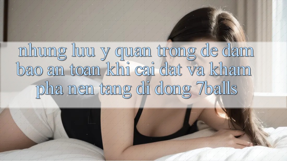 Những Lưu Ý Quan Trọng Để Đảm Bảo An Toàn Khi Cài đặt Và Khám phá Nền tảng di động 7balls