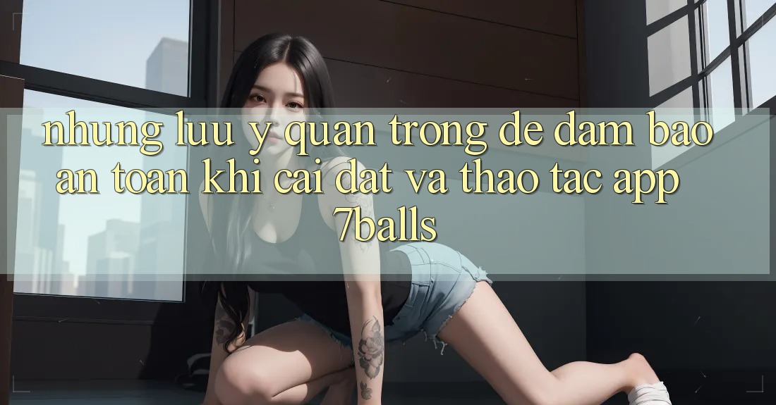 Những Lưu Ý Quan Trọng Để Đảm Bảo An Toàn Khi Cài đặt Và Thao tác App 7balls Những Lưu Ý Quan Trọng Để Đảm Bảo An Toàn Khi Cài đặt Và Thao tác App 7balls