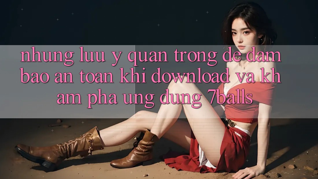 Những Lưu Ý Quan Trọng Để Đảm Bảo An Toàn Khi Download Và Khám phá Ứng dụng 7balls