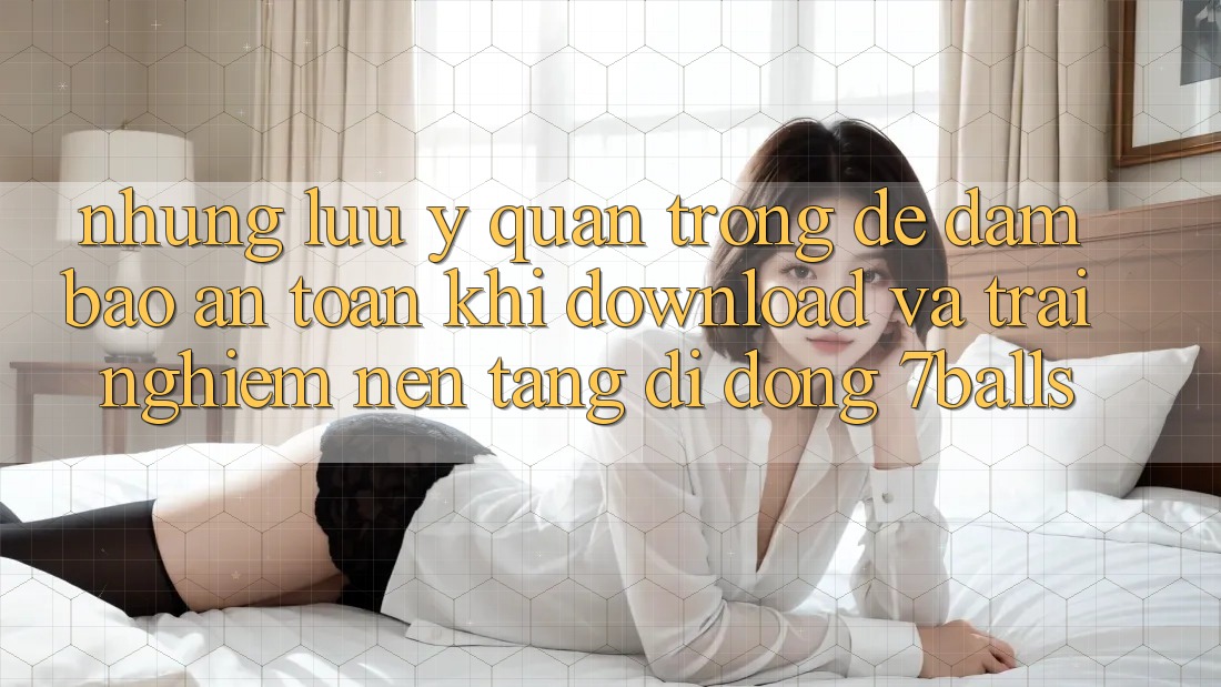 Những Lưu Ý Quan Trọng Để Đảm Bảo An Toàn Khi Download Và Trải nghiệm Nền tảng di động 7balls