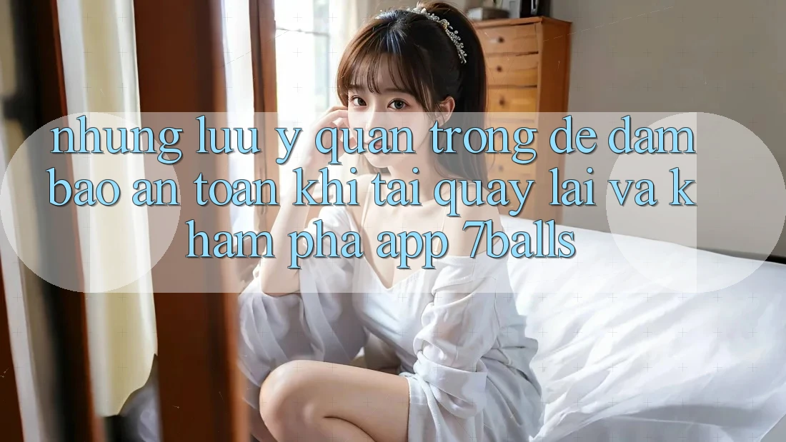Những Lưu Ý Quan Trọng Để Đảm Bảo An Toàn Khi Tải quay lại Và Khám phá App 7balls