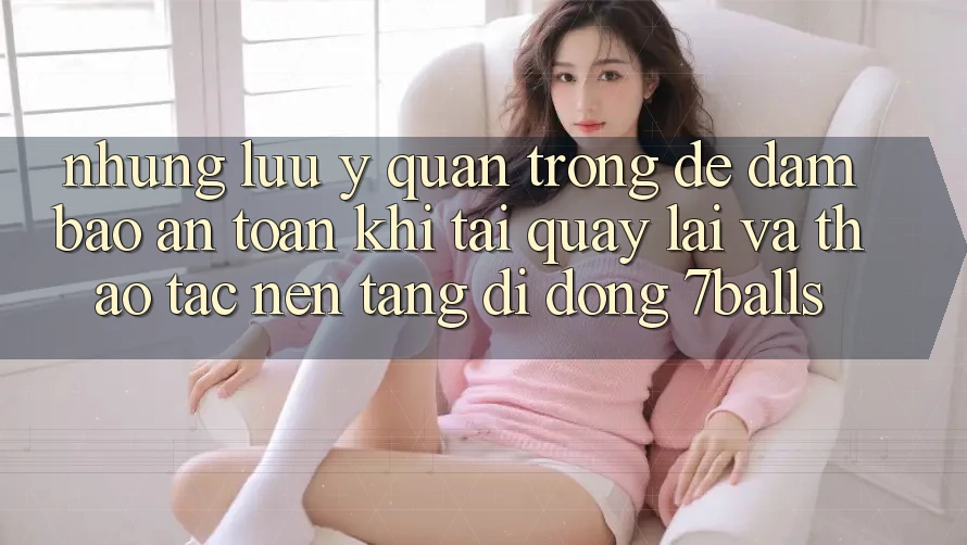 Những Lưu Ý Quan Trọng Để Đảm Bảo An Toàn Khi Tải quay lại Và Thao tác Nền tảng di động 7balls Những Lưu Ý Quan Trọng Để Đảm Bảo An Toàn Khi Tải quay lại Và Thao tác Nền tảng di động 7balls