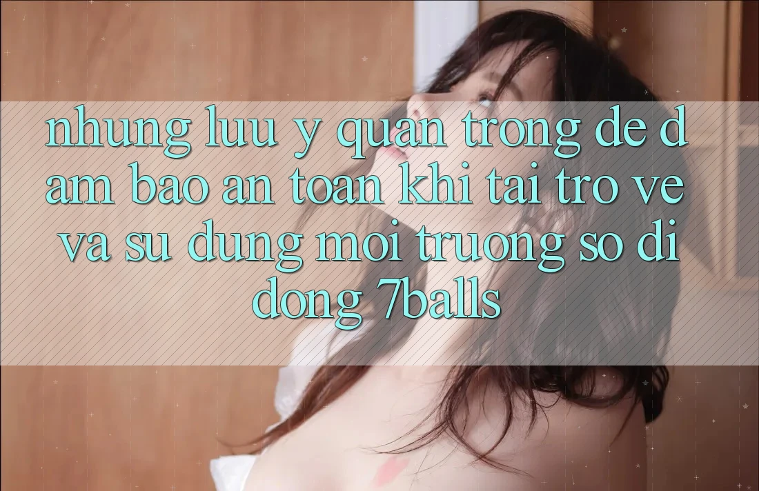 Những Lưu Ý Quan Trọng Để Đảm Bảo An Toàn Khi Tải trở về Và Sử Dụng Môi trường số di động 7balls