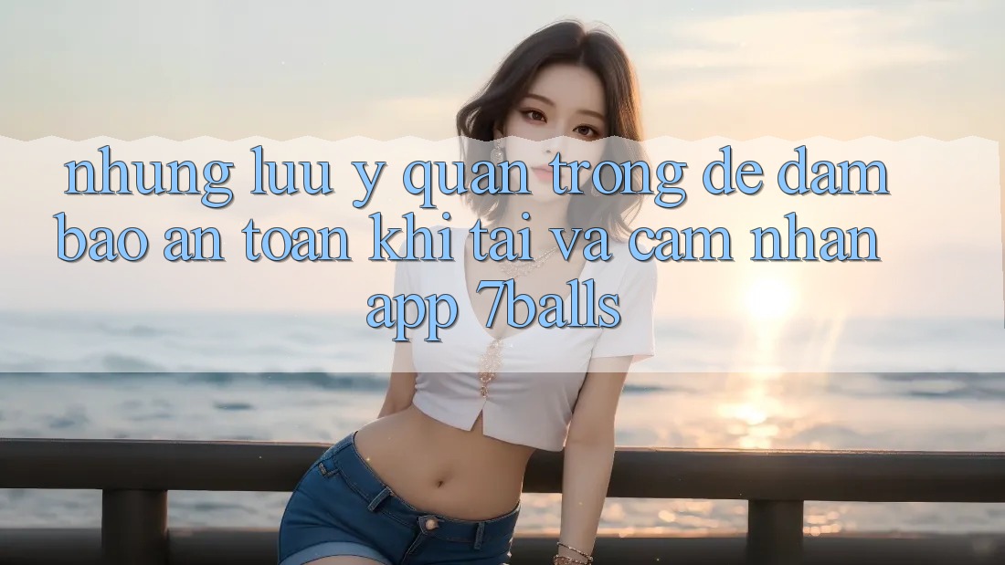 Những Lưu Ý Quan Trọng Để Đảm Bảo An Toàn Khi Tải Và Cảm nhận App 7balls