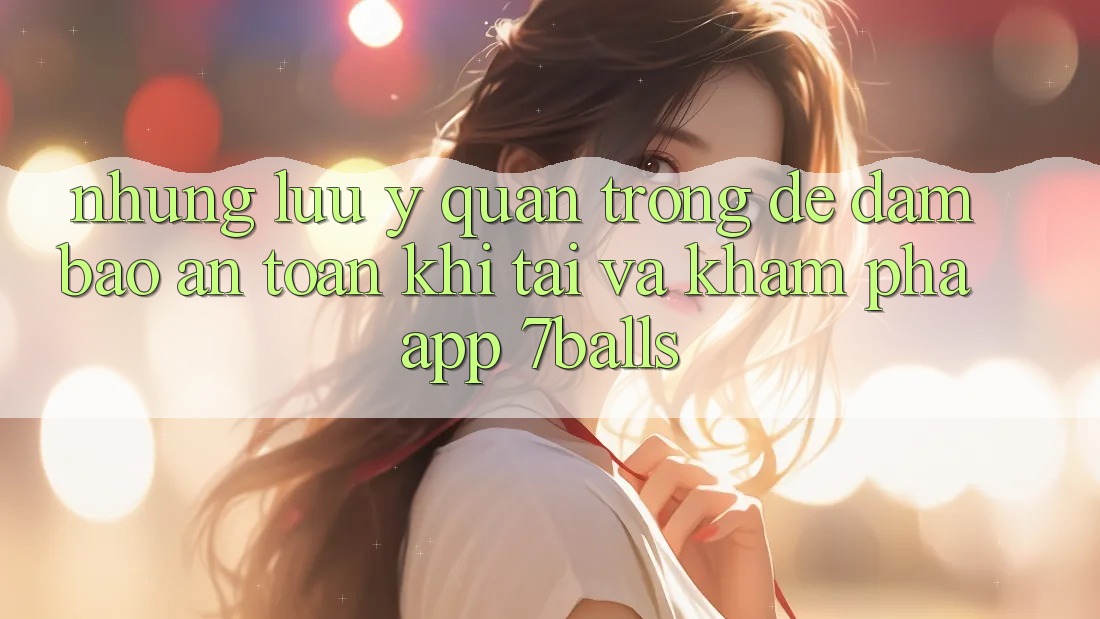 Những Lưu Ý Quan Trọng Để Đảm Bảo An Toàn Khi Tải Và Khám phá App 7balls