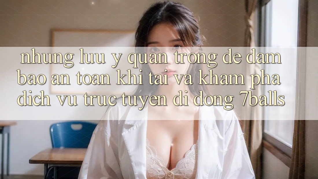 Những Lưu Ý Quan Trọng Để Đảm Bảo An Toàn Khi Tải Và Khám phá Dịch vụ trực tuyến di động 7balls