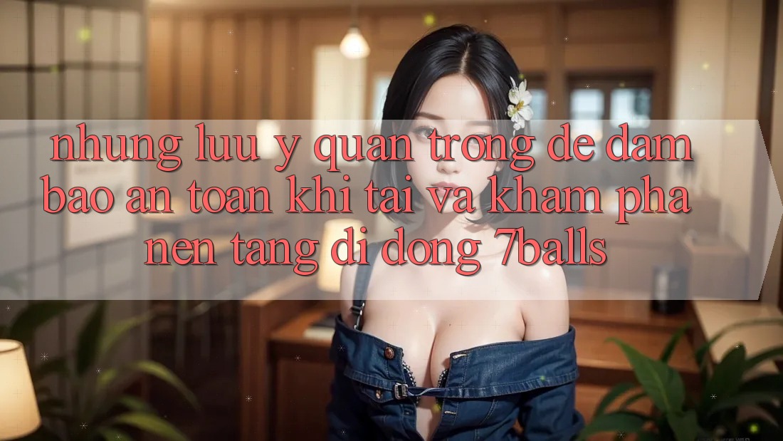 Những Lưu Ý Quan Trọng Để Đảm Bảo An Toàn Khi Tải Và Khám phá Nền tảng di động 7balls