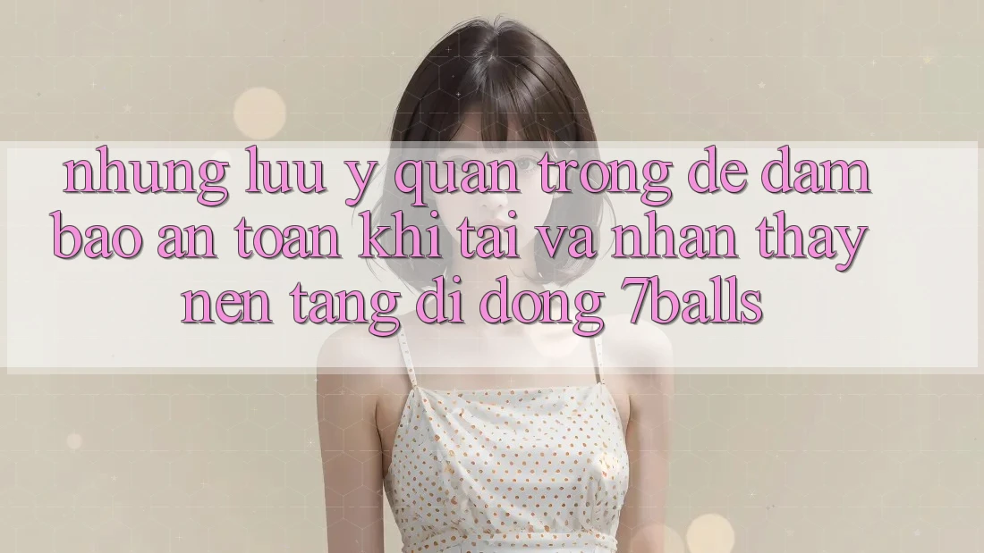 Những Lưu Ý Quan Trọng Để Đảm Bảo An Toàn Khi Tải Và Nhận thấy Nền tảng di động 7balls