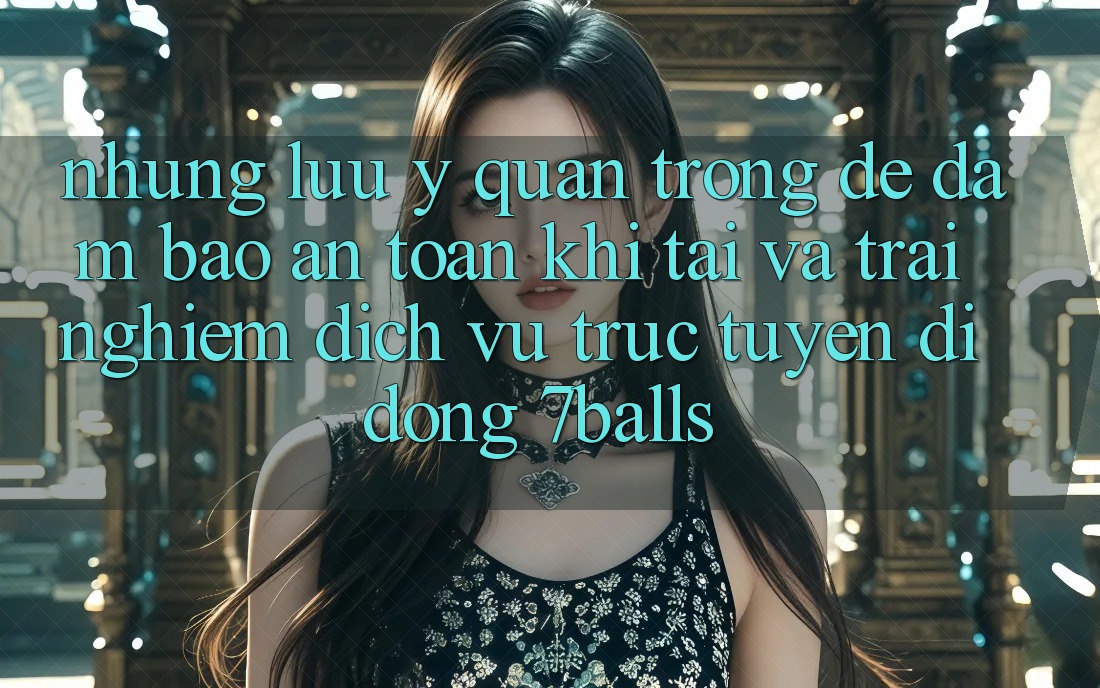 Những Lưu Ý Quan Trọng Để Đảm Bảo An Toàn Khi Tải Và Trải nghiệm Dịch vụ trực tuyến di động 7balls