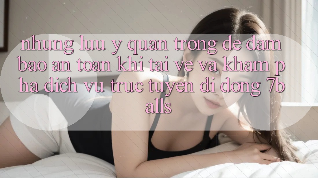 Những Lưu Ý Quan Trọng Để Đảm Bảo An Toàn Khi Tải về Và Khám phá Dịch vụ trực tuyến di động 7balls