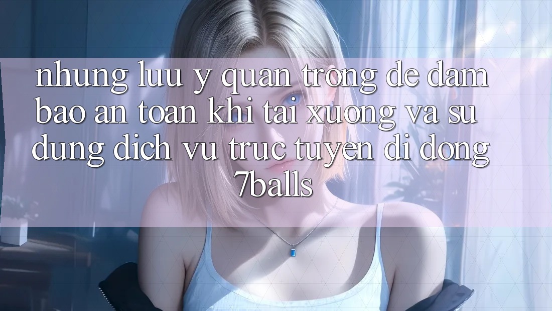Những Lưu Ý Quan Trọng Để Đảm Bảo An Toàn Khi Tải xuống Và Sử Dụng Dịch vụ trực tuyến di động 7balls Những Lưu Ý Quan Trọng Để Đảm Bảo An Toàn Khi Tải xuống Và Sử Dụng Dịch vụ trực tuyến di động 7balls