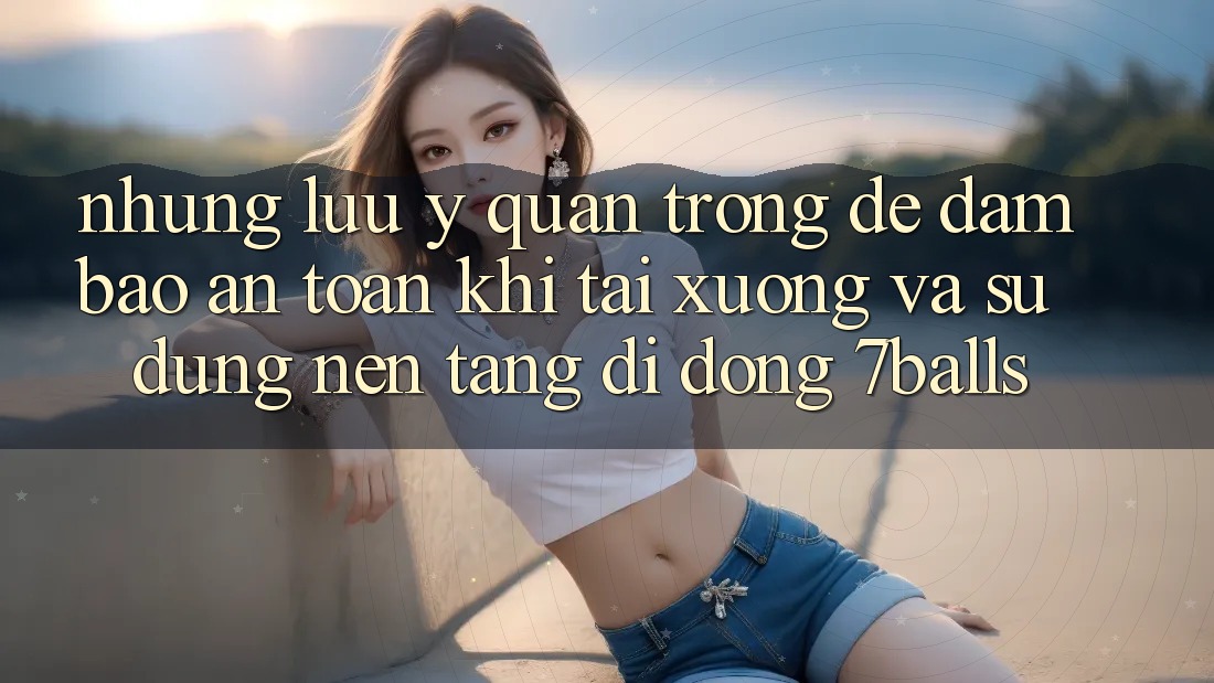 Những Lưu Ý Quan Trọng Để Đảm Bảo An Toàn Khi Tải xuống Và Sử Dụng Nền tảng di động 7balls