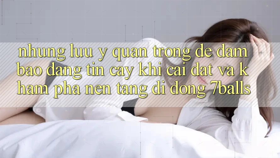 Những Lưu Ý Quan Trọng Để Đảm Bảo Đáng tin cậy Khi Cài đặt Và Khám phá Nền tảng di động 7balls Những Lưu Ý Quan Trọng Để Đảm Bảo Đáng tin cậy Khi Cài đặt Và Khám phá Nền tảng di động 7balls