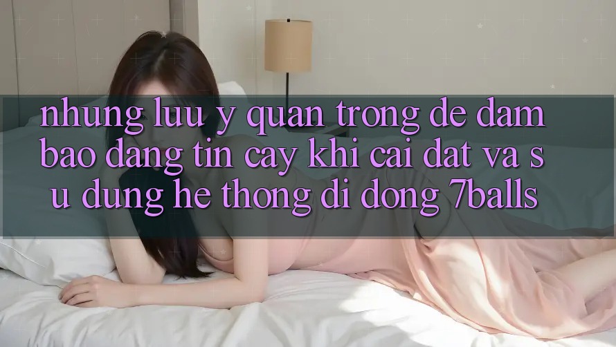 Những Lưu Ý Quan Trọng Để Đảm Bảo Đáng tin cậy Khi Cài đặt Và Sử Dụng Hệ thống di động 7balls