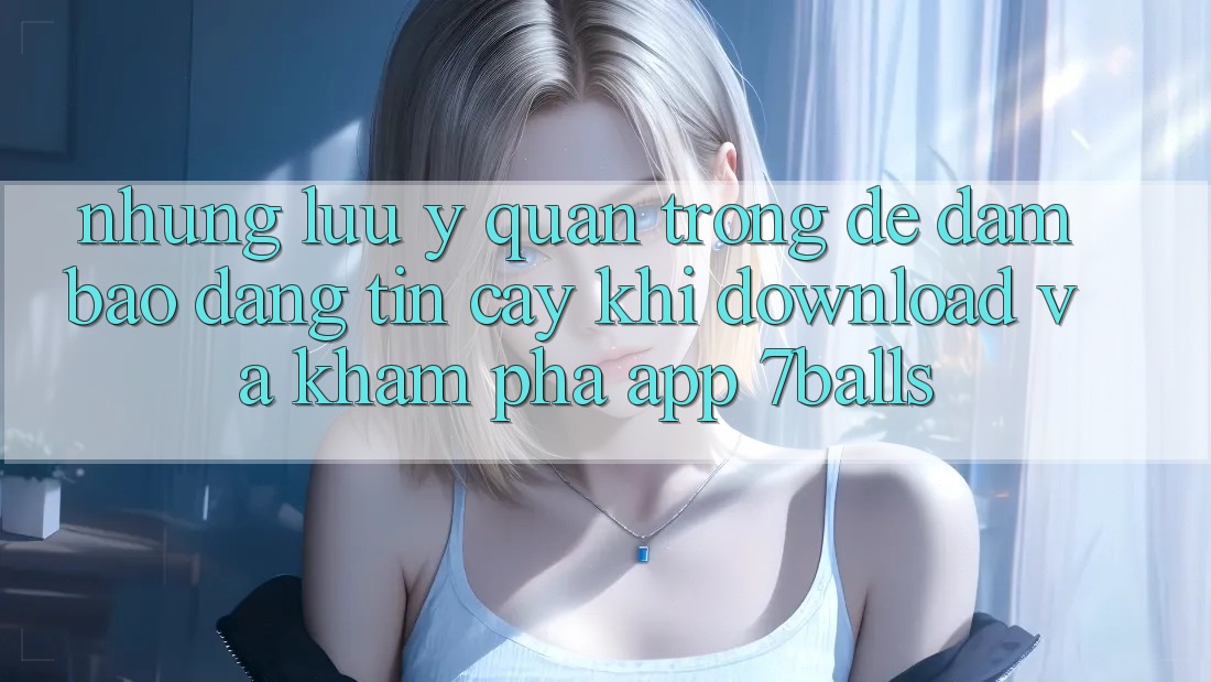 Những Lưu Ý Quan Trọng Để Đảm Bảo Đáng tin cậy Khi Download Và Khám phá App 7balls