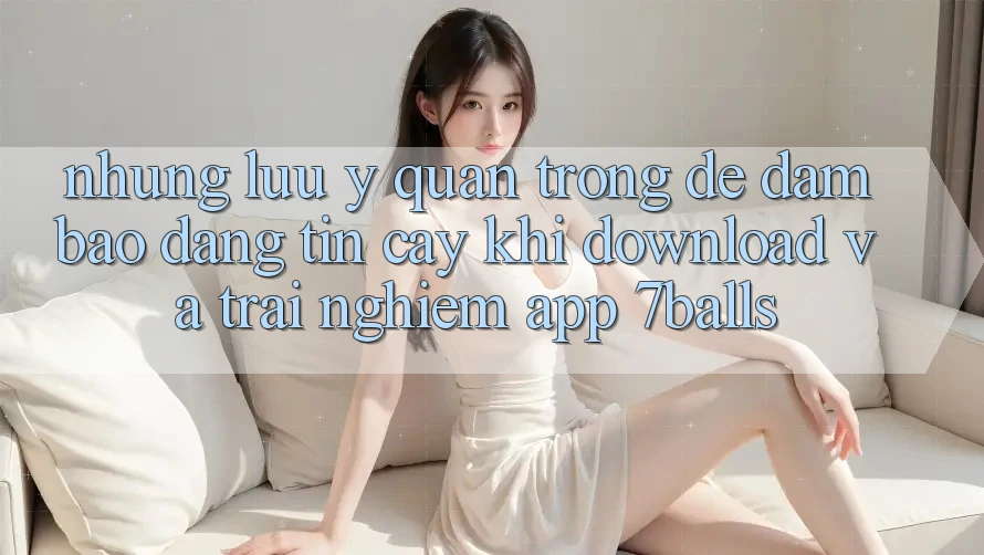Những Lưu Ý Quan Trọng Để Đảm Bảo Đáng tin cậy Khi Download Và Trải nghiệm App 7balls