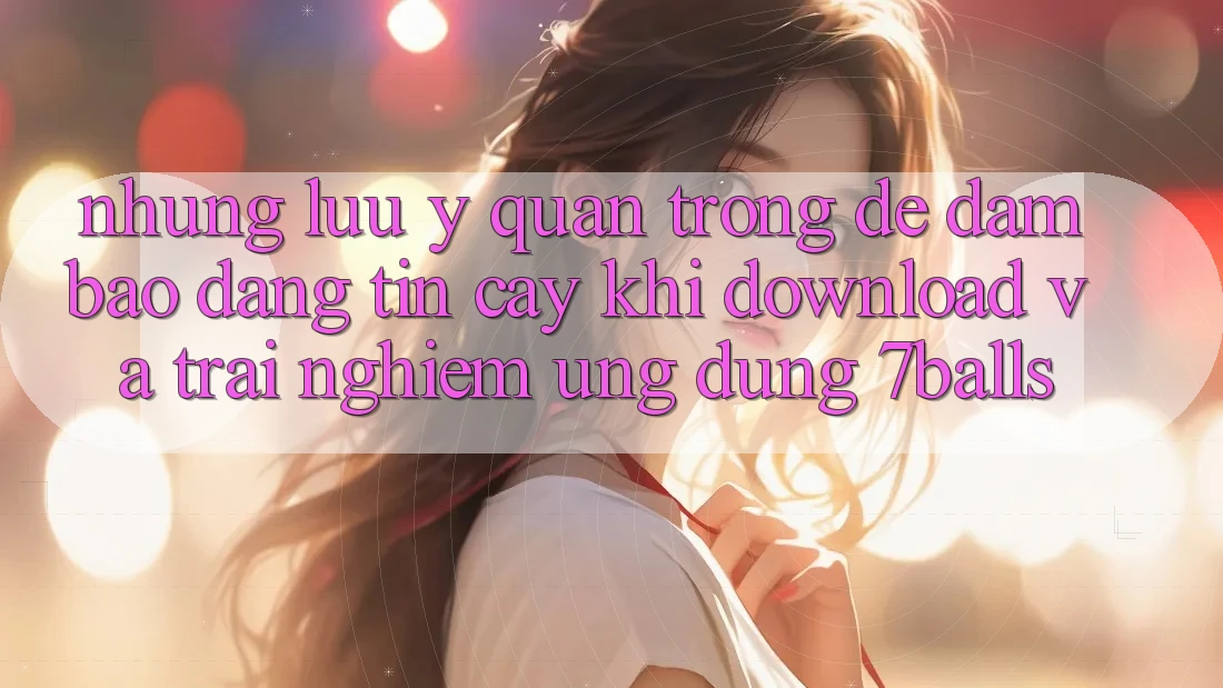 Những Lưu Ý Quan Trọng Để Đảm Bảo Đáng tin cậy Khi Download Và Trải nghiệm Ứng dụng 7balls