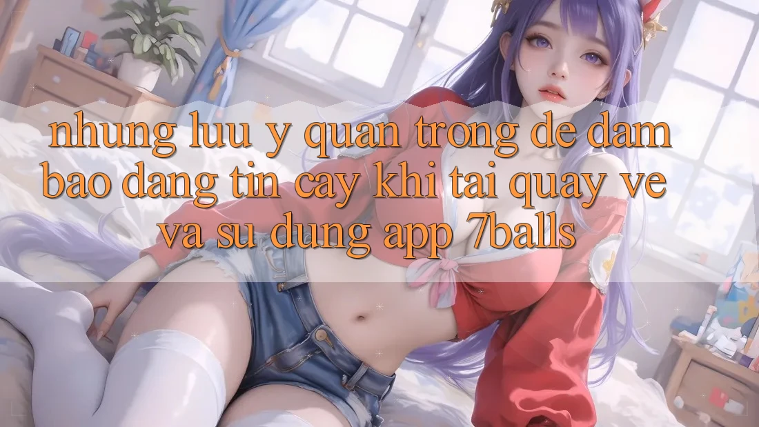 Những Lưu Ý Quan Trọng Để Đảm Bảo Đáng tin cậy Khi Tải quay về Và Sử Dụng App 7balls