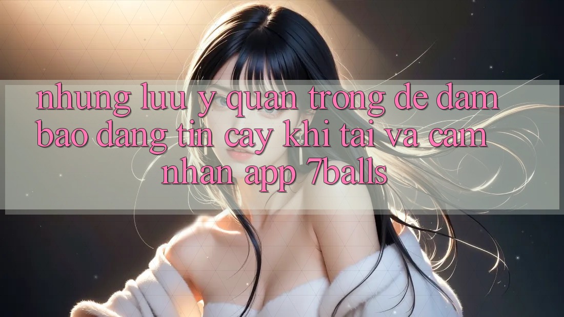 Những Lưu Ý Quan Trọng Để Đảm Bảo Đáng tin cậy Khi Tải Và Cảm nhận App 7balls