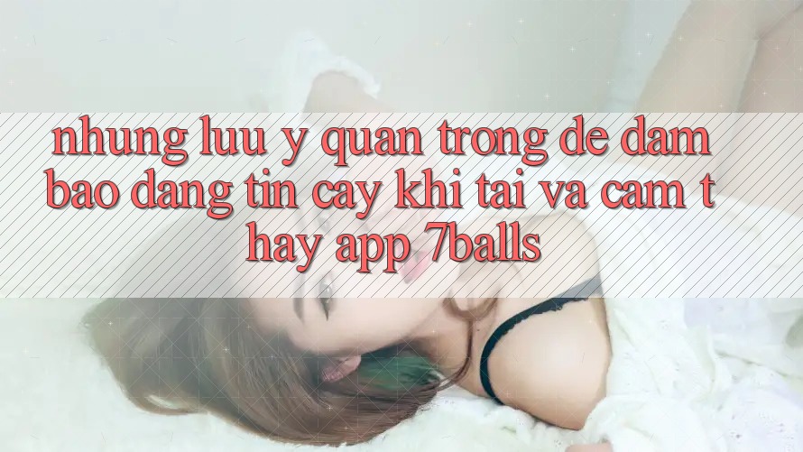Những Lưu Ý Quan Trọng Để Đảm Bảo Đáng tin cậy Khi Tải Và Cảm thấy App 7balls