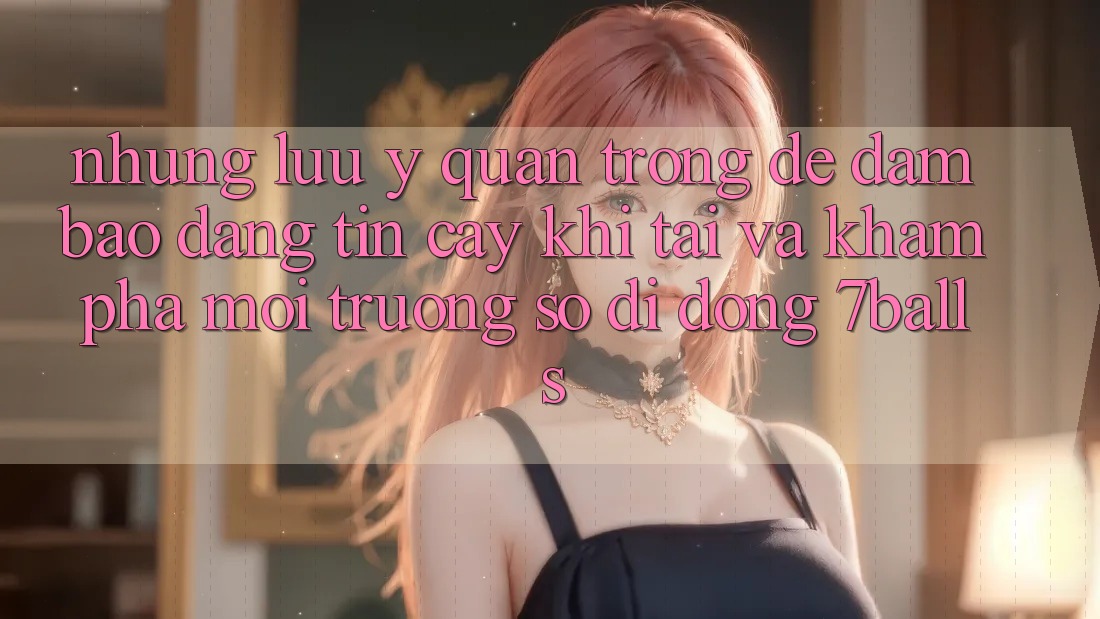 Những Lưu Ý Quan Trọng Để Đảm Bảo Đáng tin cậy Khi Tải Và Khám phá Môi trường số di động 7balls