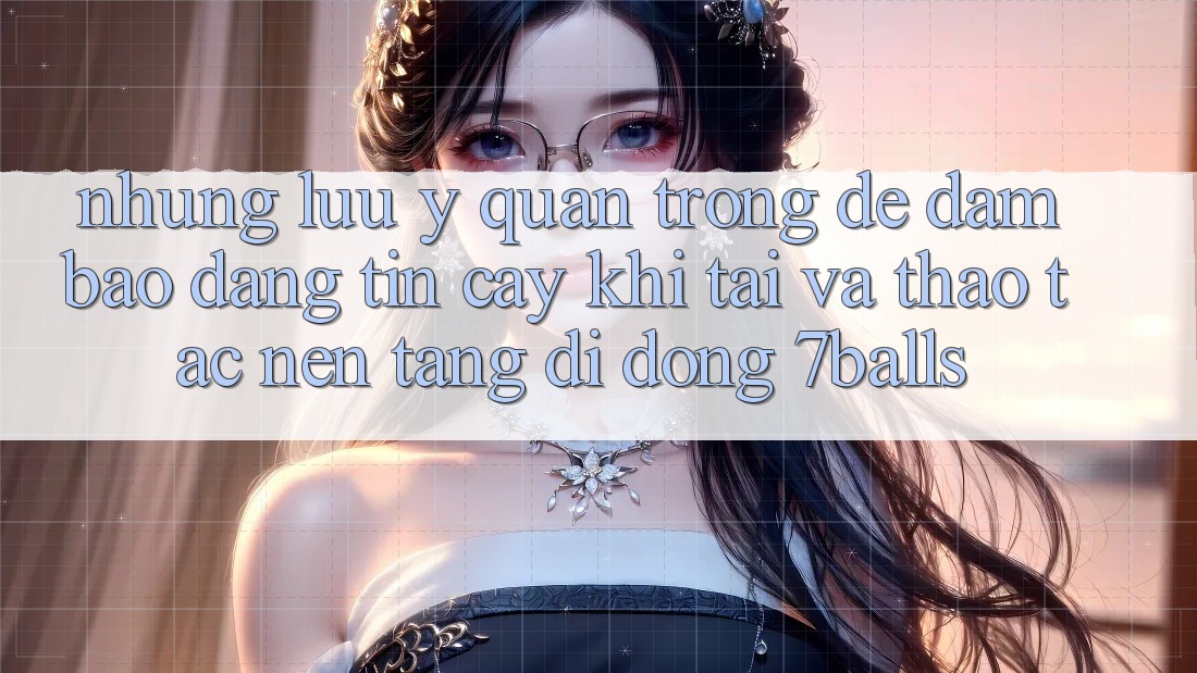 Những Lưu Ý Quan Trọng Để Đảm Bảo Đáng tin cậy Khi Tải Và Thao tác Nền tảng di động 7balls