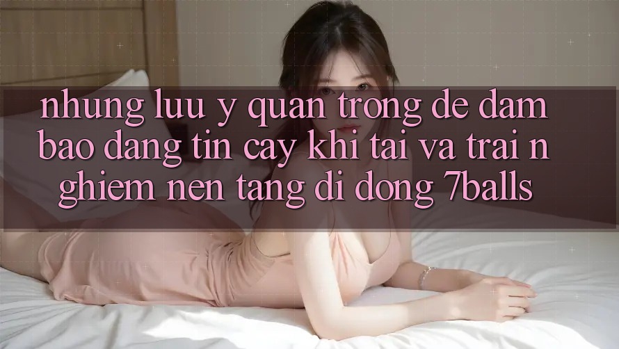 Những Lưu Ý Quan Trọng Để Đảm Bảo Đáng tin cậy Khi Tải Và Trải nghiệm Nền tảng di động 7balls
